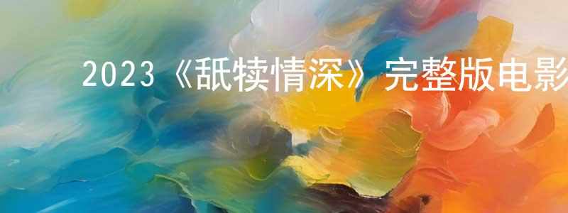 ﻿陈皓文发布﻿2023《舐犊情深》完整版电影/在线观看/百度云-美剧天堂